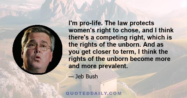 I'm pro-life. The law protects women's right to chose, and I think there's a competing right, which is the rights of the unborn. And as you get closer to term, I think the rights of the unborn become more and more