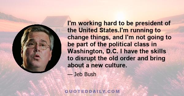 I'm working hard to be president of the United States.I'm running to change things, and I'm not going to be part of the political class in Washington, D.C. I have the skills to disrupt the old order and bring about a