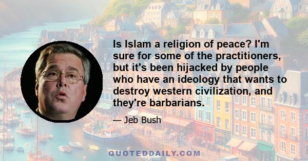 Is Islam a religion of peace? I'm sure for some of the practitioners, but it's been hijacked by people who have an ideology that wants to destroy western civilization, and they're barbarians.