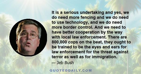 It is a serious undertaking and yes, we do need more fencing and we do need to use technology, and we do need more border control. And we need to have better cooperation by the way with local law enforcement. There are