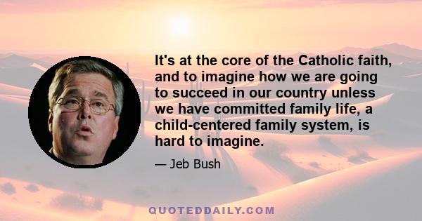 It's at the core of the Catholic faith, and to imagine how we are going to succeed in our country unless we have committed family life, a child-centered family system, is hard to imagine.