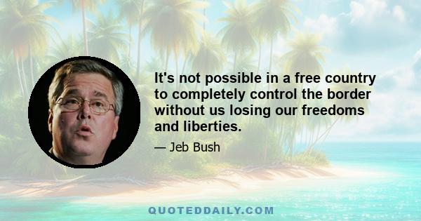 It's not possible in a free country to completely control the border without us losing our freedoms and liberties.