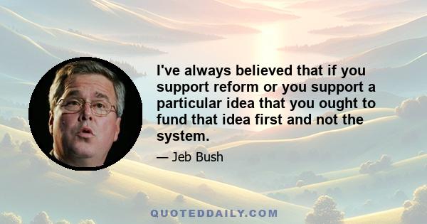 I've always believed that if you support reform or you support a particular idea that you ought to fund that idea first and not the system.