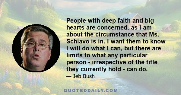 People with deep faith and big hearts are concerned, as I am about the circumstance that Ms. Schiavo is in. I want them to know I will do what I can, but there are limits to what any particular person - irrespective of