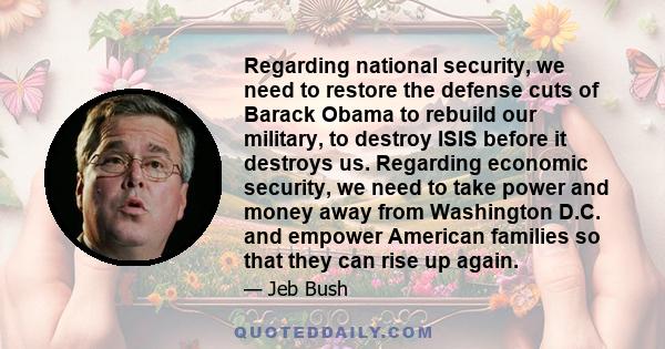 Regarding national security, we need to restore the defense cuts of Barack Obama to rebuild our military, to destroy ISIS before it destroys us. Regarding economic security, we need to take power and money away from