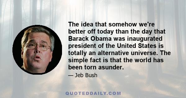 The idea that somehow we're better off today than the day that Barack Obama was inaugurated president of the United States is totally an alternative universe. The simple fact is that the world has been torn asunder.