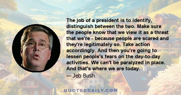 The job of a president is to identify, distinguish between the two. Make sure the people know that we view it as a threat that we're - because people are scared and they're legitimately so. Take action accordingly. And