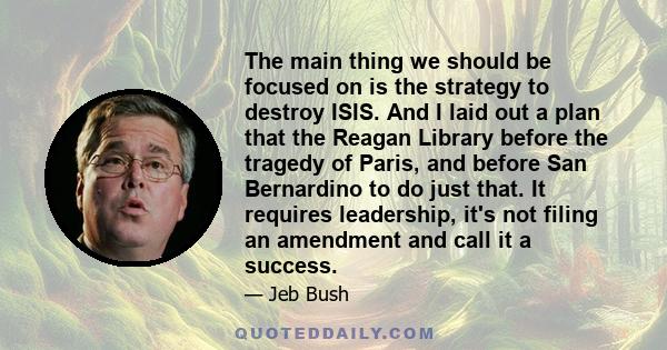 The main thing we should be focused on is the strategy to destroy ISIS. And I laid out a plan that the Reagan Library before the tragedy of Paris, and before San Bernardino to do just that. It requires leadership, it's