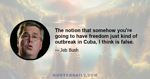 The notion that somehow you're going to have freedom just kind of outbreak in Cuba, I think is false.