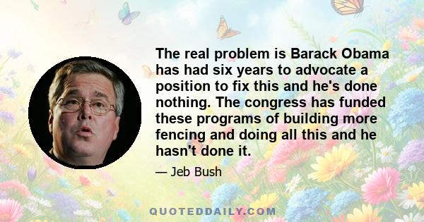 The real problem is Barack Obama has had six years to advocate a position to fix this and he's done nothing. The congress has funded these programs of building more fencing and doing all this and he hasn't done it.