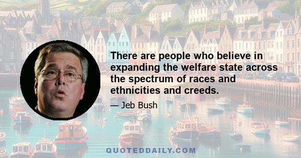 There are people who believe in expanding the welfare state across the spectrum of races and ethnicities and creeds.