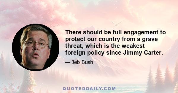 There should be full engagement to protect our country from a grave threat, which is the weakest foreign policy since Jimmy Carter.