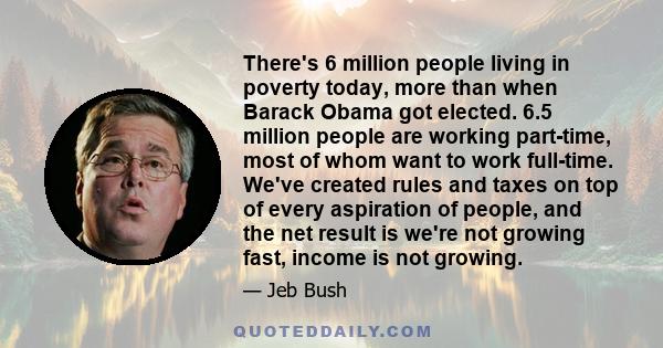 There's 6 million people living in poverty today, more than when Barack Obama got elected. 6.5 million people are working part-time, most of whom want to work full-time. We've created rules and taxes on top of every