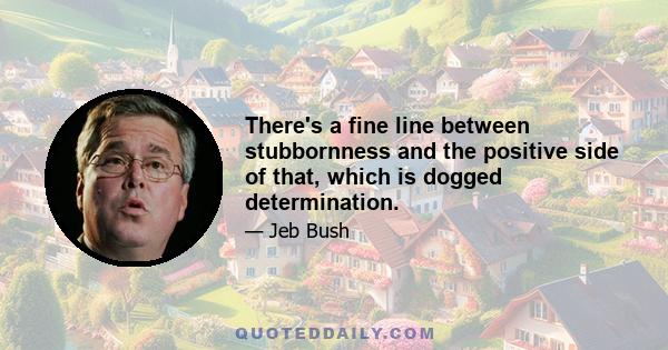 There's a fine line between stubbornness and the positive side of that, which is dogged determination.