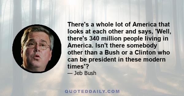 There's a whole lot of America that looks at each other and says, 'Well, there's 340 million people living in America. Isn't there somebody other than a Bush or a Clinton who can be president in these modern times'?