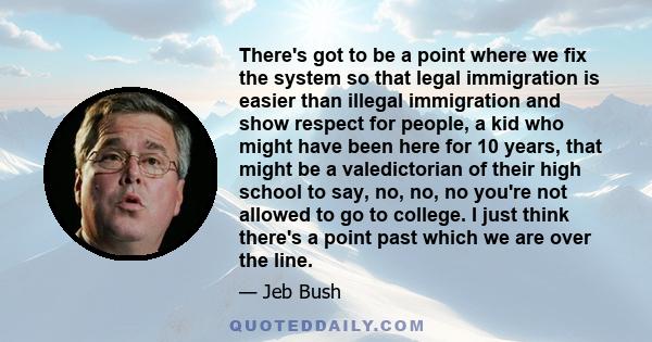 There's got to be a point where we fix the system so that legal immigration is easier than illegal immigration and show respect for people, a kid who might have been here for 10 years, that might be a valedictorian of