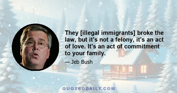 They [illegal immigrants] broke the law, but it's not a felony, it's an act of love. It's an act of commitment to your family.