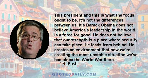 This president and this is what the focus ought to be, it's not the differences between us, it's Barack Obama does not believe America's leadership in the world is a force for good. He does not believe that our strength 