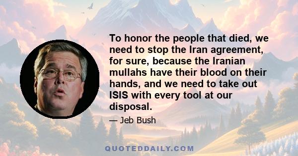 To honor the people that died, we need to stop the Iran agreement, for sure, because the Iranian mullahs have their blood on their hands, and we need to take out ISIS with every tool at our disposal.