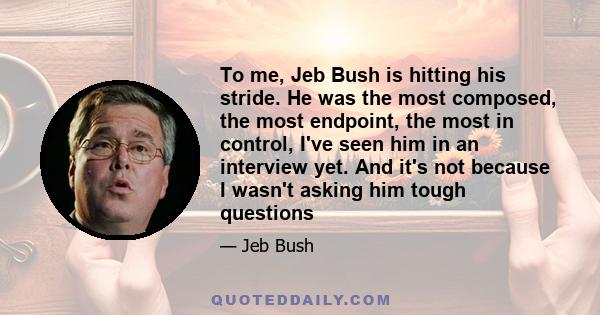 To me, Jeb Bush is hitting his stride. He was the most composed, the most endpoint, the most in control, I've seen him in an interview yet. And it's not because I wasn't asking him tough questions