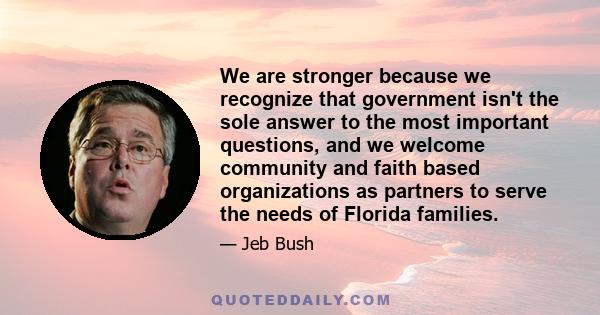 We are stronger because we recognize that government isn't the sole answer to the most important questions, and we welcome community and faith based organizations as partners to serve the needs of Florida families.