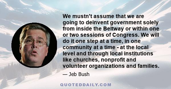 We mustn't assume that we are going to deinvent government solely from inside the Beltway or within one or two sessions of Congress. We will do it one step at a time, in one community at a time - at the local level and