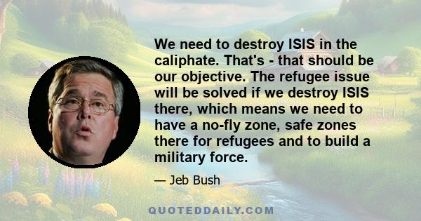 We need to destroy ISIS in the caliphate. That's - that should be our objective. The refugee issue will be solved if we destroy ISIS there, which means we need to have a no-fly zone, safe zones there for refugees and to 