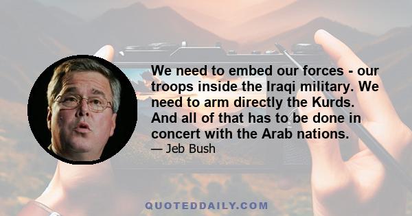 We need to embed our forces - our troops inside the Iraqi military. We need to arm directly the Kurds. And all of that has to be done in concert with the Arab nations.