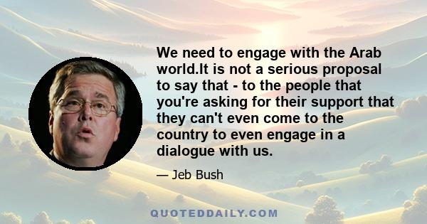 We need to engage with the Arab world.It is not a serious proposal to say that - to the people that you're asking for their support that they can't even come to the country to even engage in a dialogue with us.