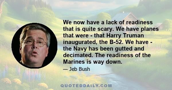 We now have a lack of readiness that is quite scary. We have planes that were - that Harry Truman inaugurated, the B-52. We have - the Navy has been gutted and decimated. The readiness of the Marines is way down.