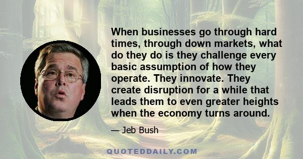 When businesses go through hard times, through down markets, what do they do is they challenge every basic assumption of how they operate. They innovate. They create disruption for a while that leads them to even