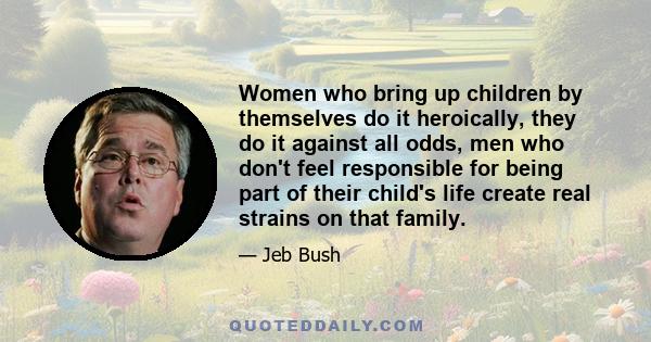 Women who bring up children by themselves do it heroically, they do it against all odds, men who don't feel responsible for being part of their child's life create real strains on that family.