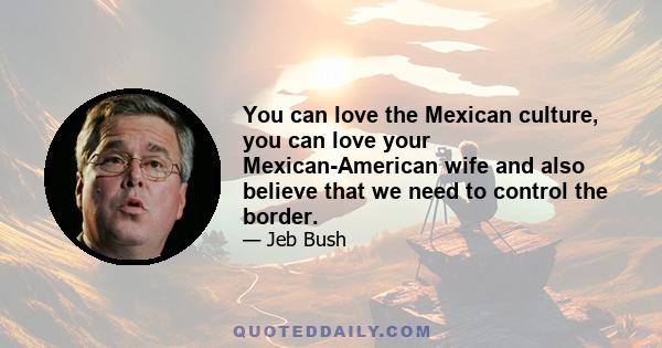 You can love the Mexican culture, you can love your Mexican-American wife and also believe that we need to control the border.