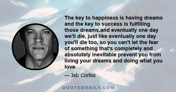 The key to happiness is having dreams and the key to success is fulfilling those dreams.and eventually one day we'll die, just like eventually one day you'll die too, so you can't let the fear of something that's