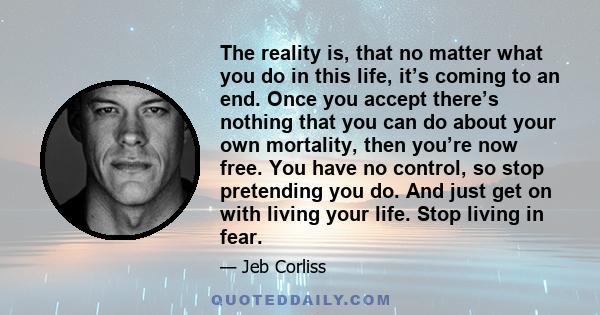 The reality is, that no matter what you do in this life, it’s coming to an end. Once you accept there’s nothing that you can do about your own mortality, then you’re now free. You have no control, so stop pretending you 