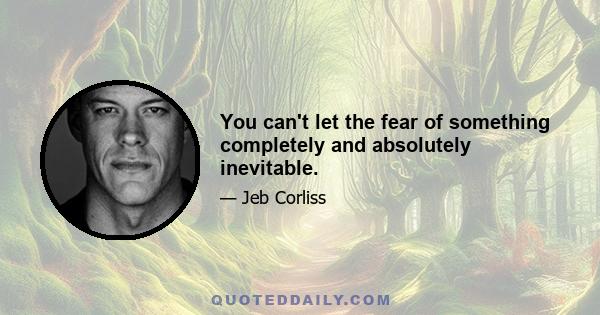 You can't let the fear of something completely and absolutely inevitable.