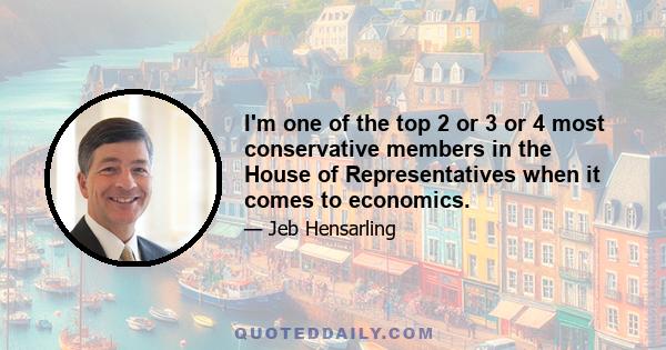 I'm one of the top 2 or 3 or 4 most conservative members in the House of Representatives when it comes to economics.