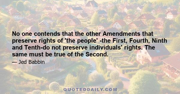 No one contends that the other Amendments that preserve rights of 'the people' -the First, Fourth, Ninth and Tenth-do not preserve individuals' rights. The same must be true of the Second.