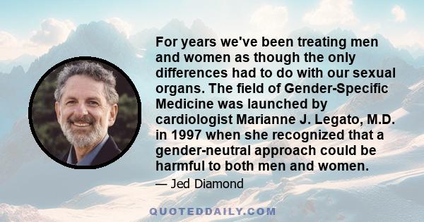 For years we've been treating men and women as though the only differences had to do with our sexual organs. The field of Gender-Specific Medicine was launched by cardiologist Marianne J. Legato, M.D. in 1997 when she