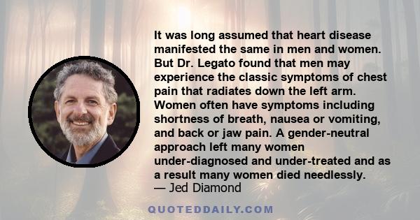 It was long assumed that heart disease manifested the same in men and women. But Dr. Legato found that men may experience the classic symptoms of chest pain that radiates down the left arm. Women often have symptoms