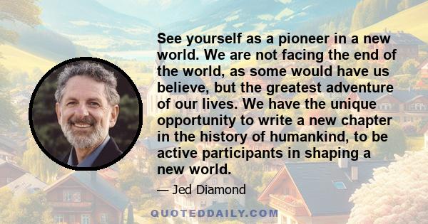 See yourself as a pioneer in a new world. We are not facing the end of the world, as some would have us believe, but the greatest adventure of our lives. We have the unique opportunity to write a new chapter in the