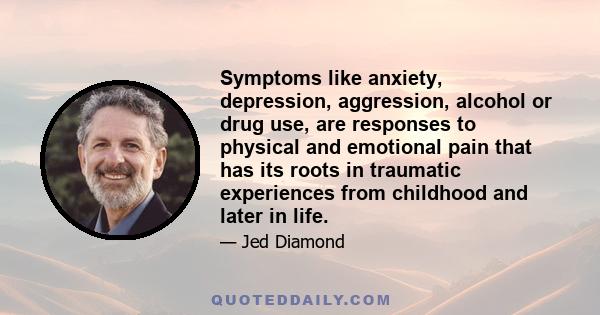 Symptoms like anxiety, depression, aggression, alcohol or drug use, are responses to physical and emotional pain that has its roots in traumatic experiences from childhood and later in life.