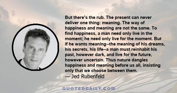 But there's the rub. The present can never deliver one thing: meaning. The way of happiness and meaning are not the same. To find happiness, a man need only live in the moment; he need only live for the moment. But if