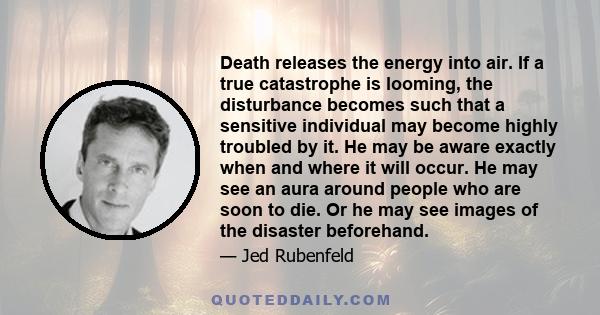 Death releases the energy into air. If a true catastrophe is looming, the disturbance becomes such that a sensitive individual may become highly troubled by it. He may be aware exactly when and where it will occur. He