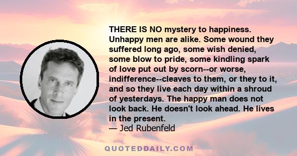 THERE IS NO mystery to happiness. Unhappy men are alike. Some wound they suffered long ago, some wish denied, some blow to pride, some kindling spark of love put out by scorn--or worse, indifference--cleaves to them, or 