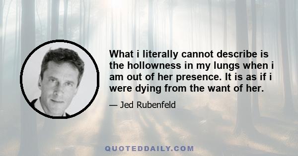 What i literally cannot describe is the hollowness in my lungs when i am out of her presence. It is as if i were dying from the want of her.