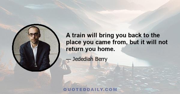 A train will bring you back to the place you came from, but it will not return you home.