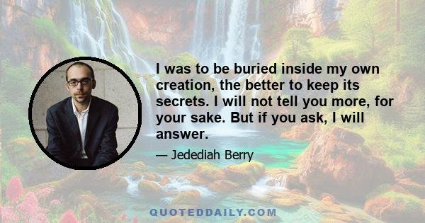 I was to be buried inside my own creation, the better to keep its secrets. I will not tell you more, for your sake. But if you ask, I will answer.