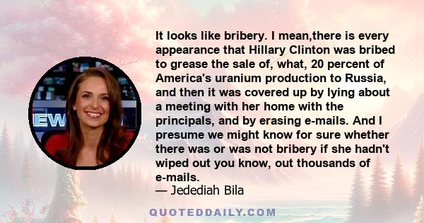 It looks like bribery. I mean,there is every appearance that Hillary Clinton was bribed to grease the sale of, what, 20 percent of America's uranium production to Russia, and then it was covered up by lying about a