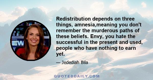 Redistribution depends on three things, amnesia,meaning you don't remember the murderous paths of these beliefs. Envy, you hate the successful in the present and used, people who have nothing to earn yet.